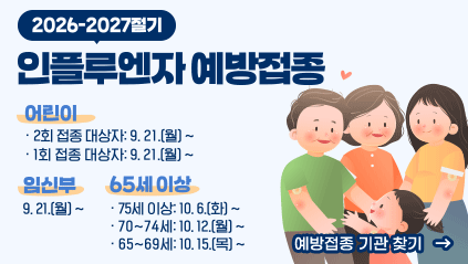 2026-2027절기 인플루엔자 예방접종
어린이 : (2회 접종 대상자)9. 21. ~ / (1회 접종 대상자) 9. 21. ~
임신부 : 9. 21. ~
65세 이상 : (75세 이상) 10. 6. ~ / (70~74세) 10. 12. ~ / (65~69세) 10. 15. ~
예방접종 기관 찾기