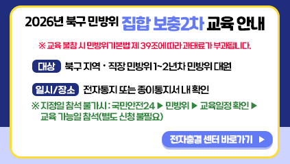 2026년 북구 민방위 집합 보충2차 교육 안내
※ 교육 불참 시 민방위기본법 제39조에 따라 과태료가 부과됩니다.
대상 : 북구지역·직장 민방위 1~2년차 민방위 대원
일시/장소 : 전자통지 또는 종이통지서 내 확인
※ 지정일 참석 불가시:국민안전24 ▶민방위 ▶ 교육일정확인 ▶ 교육 가능일 참석(별도 신청 불필요)
전자출결 센터 바로가기
