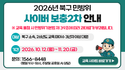 2026년 북구 민방위 사이버 보충2차 안내
※ 교육 불참 시 민방위기본법 제39조에 따라 과태료가 부과됩니다.
대상 : 북구소속, 26년도 교육 미이수 3년차 이상 대원
기간 : 2026. 10. 12.(월) ~ 11.20.(금)
문의 : 1566-8448(평일 9시~18시, 주말및공휴일AI상담)
교육사이트 바로가기