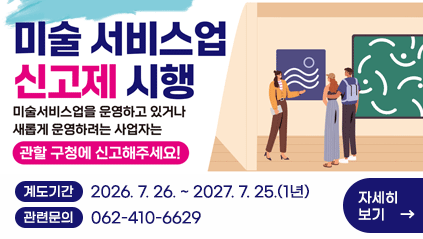 미술 서비스업 신고제 시행
미술서비스업을 운영하고 있거나
새롭게 운영하려는 사업자는
관할 구청에 신고해주세요!
계도기간 : 2026. 7. 26. ~ 2027. 7. 25.(1년) 
관련문의 : 062-410-6629
자세히보기