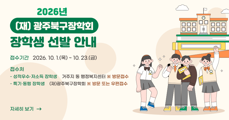 2026년 (재)광주북구장학회 장학생 선발 안내
접수기간 : 2026. 10. 1.(목) ~ 10. 23.(금)
접수처
 - 성적우수·저소득 장학생 : 거주지 동 행정복지센터	※ 방문접수
 - 특기·동행 장학생 : (재)광주북구장학회	※ 방문 또는 우편접수
자세히 보기
