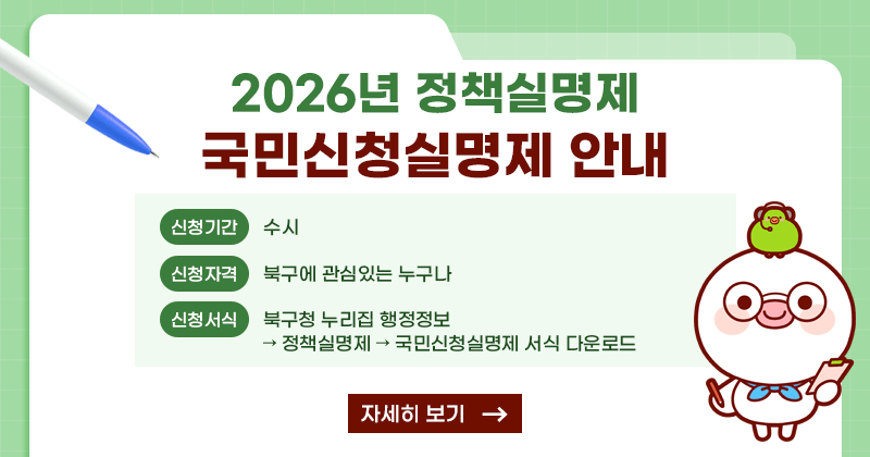2026년 정책실명제 국민신청실명제 안내
신청기간: 수시
신청자격: 북구에 관심있는 누구나
신청서식: 북구청 누리집 행정정보→ 정책실명제 → 국민신청실명제 서식 다운로드
자세히보기