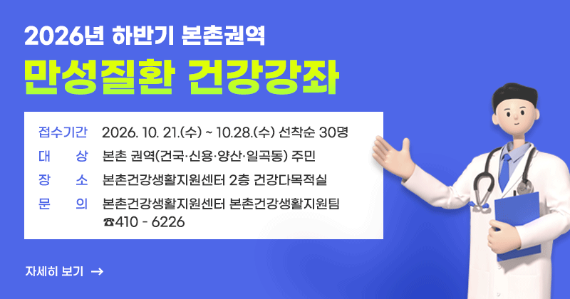 2026년 하반기 본촌권역 만성질환 건강강좌
접수기간 : 2026. 10. 21.(수) ~ 10.28.(수) 선착순 30명
대   상 : 본촌 권역(건국·신용·양산·일곡동) 주민
장   소 : 본촌건강생활지원센터 2층 건강다목적실
문   의 : 본촌건강생활지원센터 본촌건강생활지원팀(☎410-6226)
자세히보기
