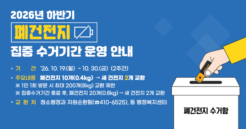 2026년 하반기 폐건전지 집중 수거기간 운영 안내
기 간 : '26. 10. 19.(월)  ~ 10. 30.(금)  (2주간)
주요내용 : 폐건전지 10개(0.4kg)  → 새 건전지 2개 교환
※ 1인 1회 방문 시 최대 200개(8kg) 교환 제한
※ 집중수거기간 종료 후, 폐건전지 20개(0.8kg) → 새 건전지 2개 교환
교환처 : 청소행정과 자원순환팀(☎410-6525), 동 행정복지센터