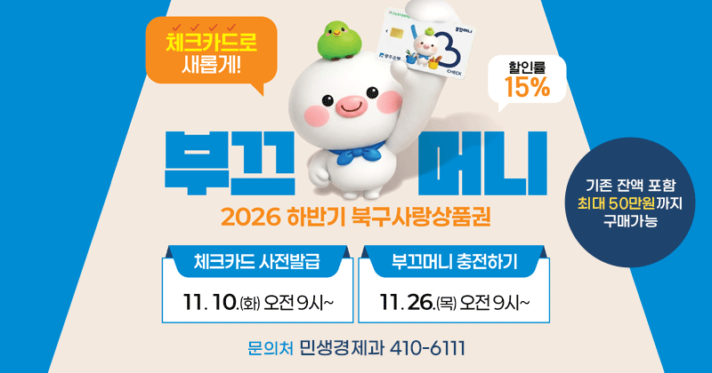 2026 하반기 북구사랑상품권
부끄머니
체크카드로 새롭게!(기존 선불카드 미발행) 할인률 15%
기존 잔액 포함 최대 50만원까지 구매가능
문의처 민생경제과 410-6111
체크카드 사전발급 11. 10.(화 )오전 9시
부끄머니 충전하기 11. 26.(목) 오전 9시