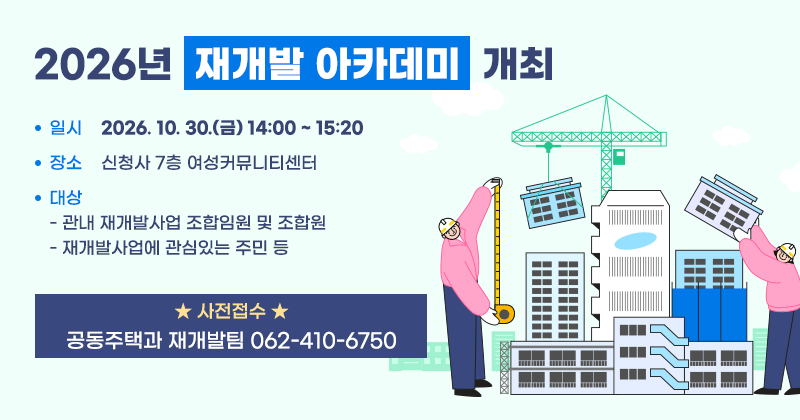 2026년 재개발 아카데미 개최
일시: 2026. 10. 30.(금) 14:00 ~ 15:20
장소: 신청사 7층 여성커뮤니티센터
대상
- 관내 재개발사업 조합임원 및 조합원
- 재개발사업에 관심있는 주민 등
사전접수: 공동주택과 재개발팀 062-410-6750