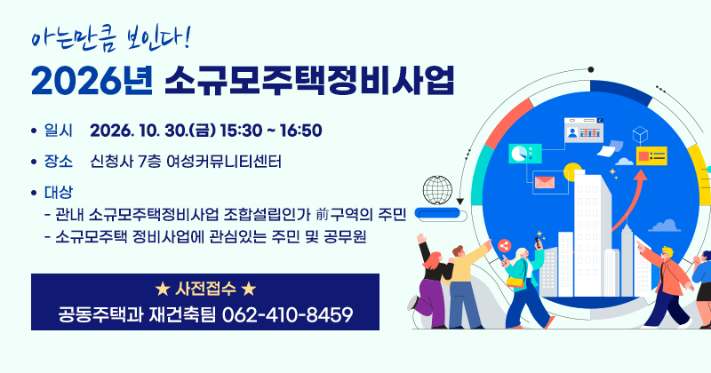 아는만큼 보인다!
2026년 소규모주택정비사업 
일시: 2026. 10. 30.(금) 15:30 ~ 16:50
장소: 신청사 7층 여성커뮤니티센터
대상
- 관내 소규모주택정비사업 조합설립인가 前구역의 주민
- 소규모주택 정비사업에 관심있는 주민 및 공무원
★사전접수: 공동주택과 재건축팀 062-410-8459