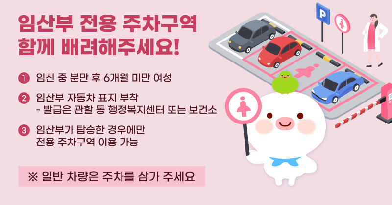 임산부 전용 주차구역 함께 배려해주세요!
① 임신 중 분만 후 6개월 미만 여성
②임산부 자동차 표지 부착
- 발급은 관할 동 행정복지센터 또는 보건소
③ 임산부가 탑승한 경우에만 전용 주차구역 이용 가능
※ 일반 차량은 주차를 삼가 주세요