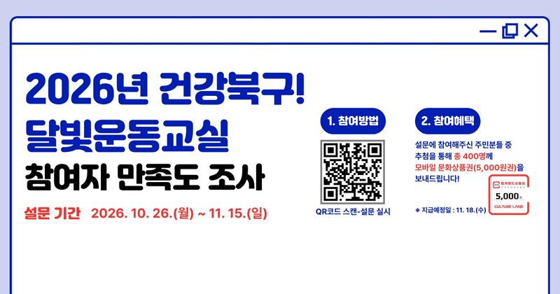 2026년 건강북구 달빛운동교실 참여자 만족도 조사
설문기간 2026. 10. 26.(월) ~ 11. 15.(일)
참여방법 : QR코드 스캔 - 설문실시
참여혜택 : 총400명 추첨 모바일문화상품권(5,000원권) 지급(* 지급예정일 11. 18.(수))
