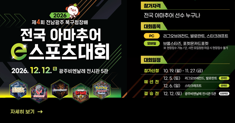 제4회 전남광주 북구청장배 전국 아마추어 E-스포츠 대회
2026. 12. 12.(토) 
광주비엔날레 전시관 5관
모집종목 : 총 5종목 (PC 3종목, 모바일 2종목)
(PC게임) ① 리그오브레전드 ② 발로란트 ③ 스타크래프트
(모바일) ① 브롤스타즈 ② 포켓몬카드 포켓
※ 모바일게임은 현장접수 가능, 단 사전 모집정원 마감 시 현장접수 불가
모집기간 : 10. 19.(월) ~ 11. 27.(금)
예 선 전 : 12. 5.(토) ~ 12. 6.(일) PC게임 3종목 온라인 예선
결 선 전 : 12. 12.(토) 오프라인 현장 대회(PC게임 결선 및 모바일게임 예·결선)
자세히 보기